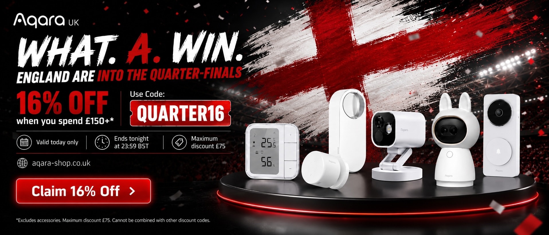 WHAT. A. WIN. ENGLAND ARE INTO THE QUARTER-FINALS - GET 16% OFF when you spend £150+* Use Code: QUARTER16 Valid today only - Ends tonight at 23:59 BST - Maximum discount £75 - *Excludes accessories. Maximum discount £75. Cannot be combined with other discount codes.